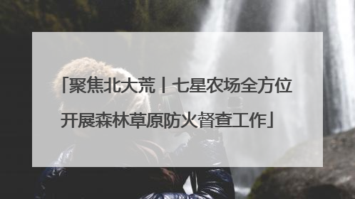 聚焦北大荒丨七星农场全方位开展森林草原防火督查工作